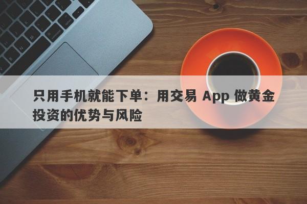 只用手机就能下单：用交易 App 做黄金投资的优势与风险