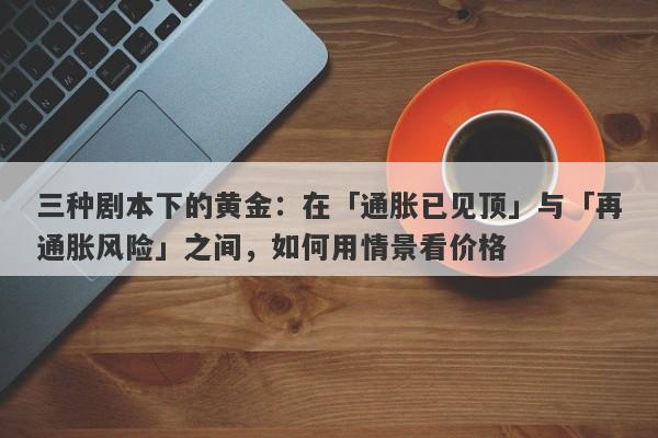 三种剧本下的黄金：在「通胀已见顶」与「再通胀风险」之间，如何用情景看价格