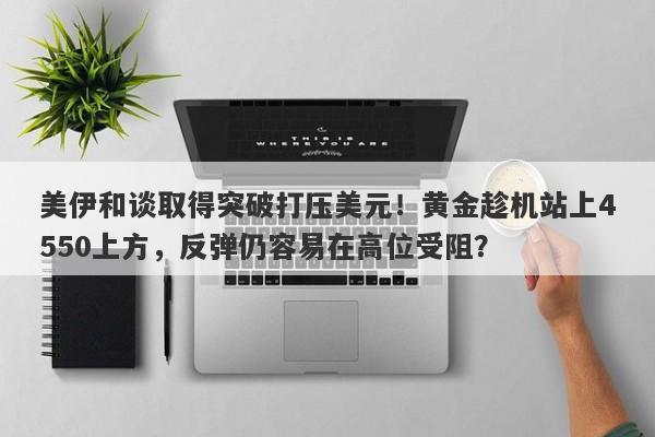 美伊和谈取得突破打压美元！黄金趁机站上4550上方，反弹仍容易在高位受阻？