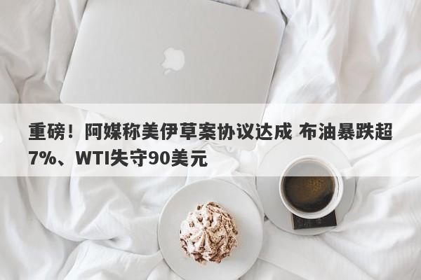 重磅！阿媒称美伊草案协议达成 布油暴跌超7%、WTI失守90美元