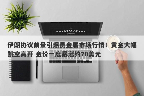 伊朗协议前景引爆贵金属市场行情!黄金大幅跳空高开 金价一度暴涨约70美元