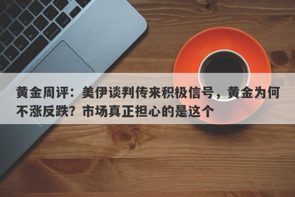 黄金周评：美伊谈判传来积极信号，黄金为何不涨反跌？市场真正担心的是这个