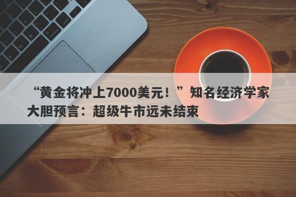 “黄金将冲上7000美元！”知名经济学家大胆预言：超级牛市远未结束
