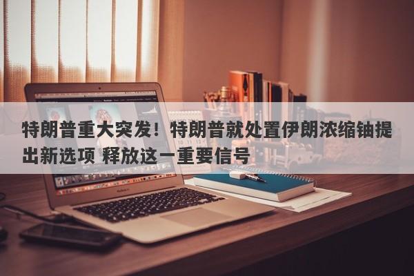 特朗普重大突发！特朗普就处置伊朗浓缩铀提出新选项 释放这一重要信号