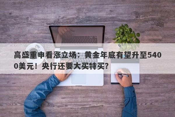 高盛重申看涨立场：黄金年底有望升至5400美元！央行还要大买特买？