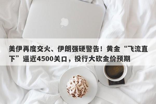 美伊再度交火、伊朗强硬警告！黄金“飞流直下”逼近4500关口，投行大砍金价预期