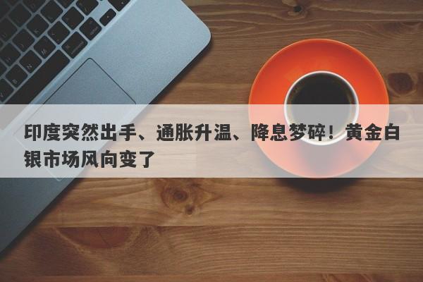 印度突然出手、通胀升温、降息梦碎！黄金白银市场风向变了