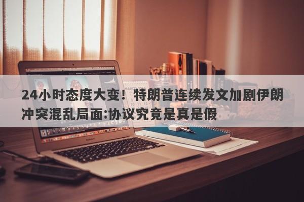 24小时态度大变！特朗普连续发文加剧伊朗冲突混乱局面:协议究竟是真是假