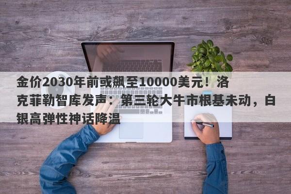 金价2030年前或飙至10000美元！洛克菲勒智库发声：第三轮大牛市根基未动，白银高弹性神话降温