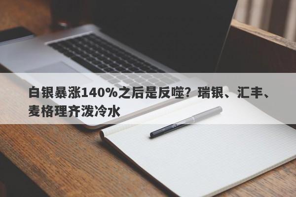 白银暴涨140%之后是反噬？瑞银、汇丰、麦格理齐泼冷水