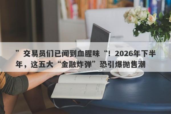 ”交易员们已闻到血腥味“！2026年下半年，这五大“金融炸弹”恐引爆抛售潮