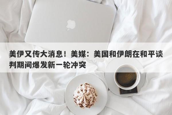 美伊又传大消息！美媒：美国和伊朗在和平谈判期间爆发新一轮冲突
