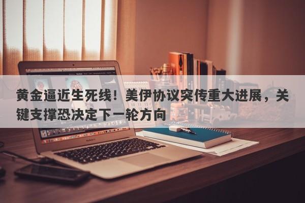 黄金逼近生死线！美伊协议突传重大进展，关键支撑恐决定下一轮方向