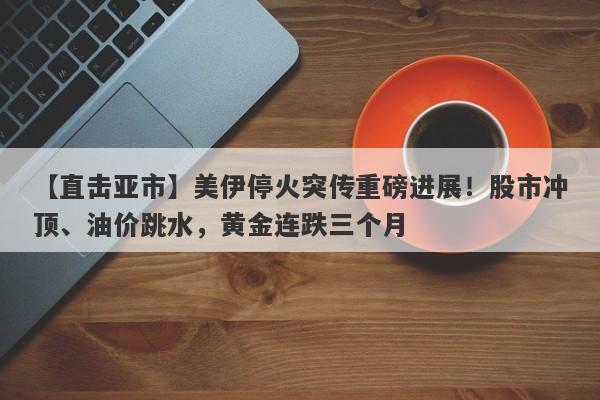 【直击亚市】美伊停火突传重磅进展！股市冲顶、油价跳水，黄金连跌三个月