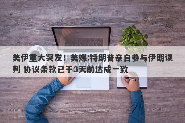 美伊重大突发！美媒:特朗普亲自参与伊朗谈判 协议条款已于3天前达成一致