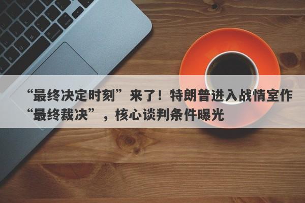 “最终决定时刻”来了！特朗普进入战情室作“最终裁决”，核心谈判条件曝光