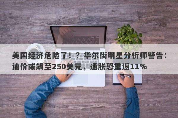 美国经济危险了！？华尔街明星分析师警告：油价或飙至250美元，通胀恐重返11%