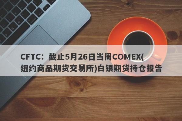 CFTC：截止5月26日当周COMEX(纽约商品期货交易所)白银期货持仓报告