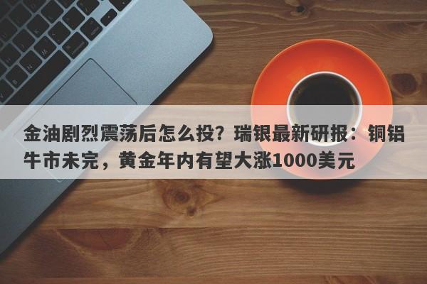 金油剧烈震荡后怎么投？瑞银最新研报：铜铝牛市未完，黄金年内有望大涨1000美元