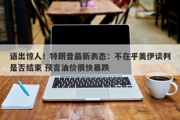 语出惊人！特朗普最新表态：不在乎美伊谈判是否结束 预言油价很快暴跌