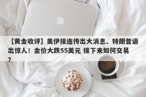 【黄金收评】美伊接连传出大消息、特朗普语出惊人！金价大跌55美元 接下来如何交易？