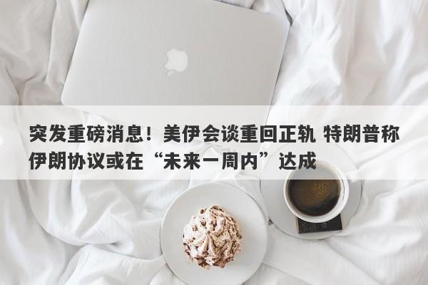 突发重磅消息！美伊会谈重回正轨 特朗普称伊朗协议或在“未来一周内”达成
