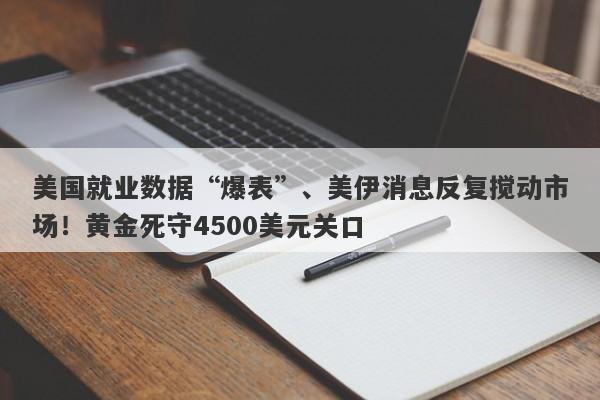 美国就业数据“爆表”、美伊消息反复搅动市场！黄金死守4500美元关口