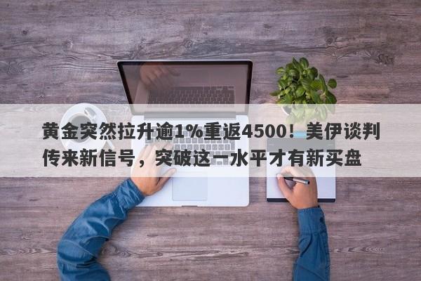 黄金突然拉升逾1%重返4500！美伊谈判传来新信号，突破这一水平才有新买盘