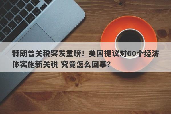 特朗普关税突发重磅！美国提议对60个经济体实施新关税 究竟怎么回事？