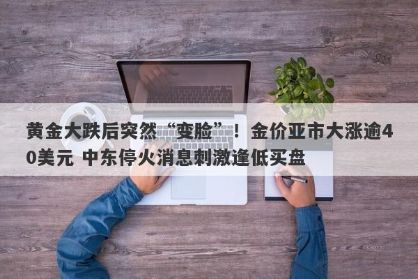 黄金大跌后突然“变脸”！金价亚市大涨逾40美元 中东停火消息刺激逢低买盘