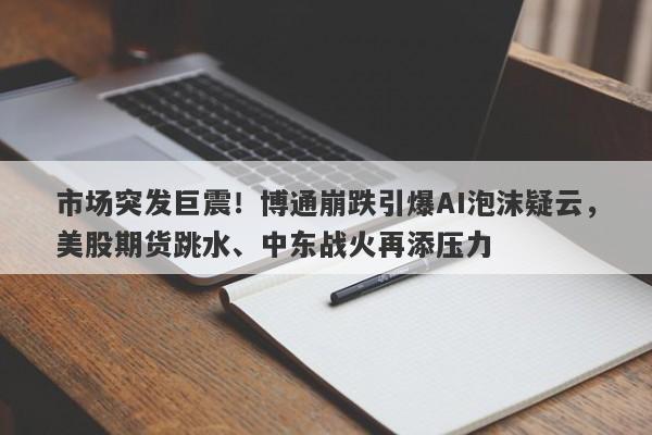 市场突发巨震！博通崩跌引爆AI泡沫疑云，美股期货跳水、中东战火再添压力