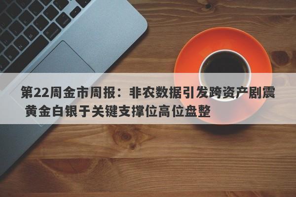 第22周金市周报：非农数据引发跨资产剧震 黄金白银于关键支撑位高位盘整