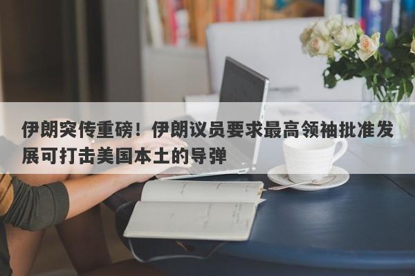 伊朗突传重磅！伊朗议员要求最高领袖批准发展可打击美国本土的导弹