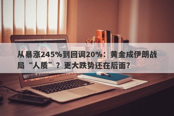 从暴涨245%到回调20%：黄金成伊朗战局“人质”？更大跌势还在后面？