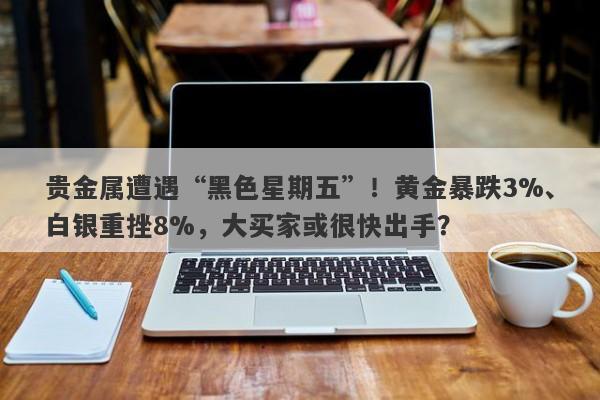 贵金属遭遇“黑色星期五”！黄金暴跌3%、白银重挫8%，大买家或很快出手？