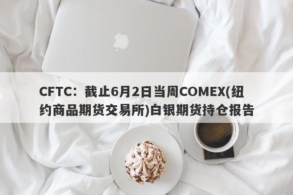 CFTC：截止6月2日当周COMEX(纽约商品期货交易所)白银期货持仓报告