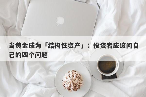 当黄金成为「结构性资产」：投资者应该问自己的四个问题