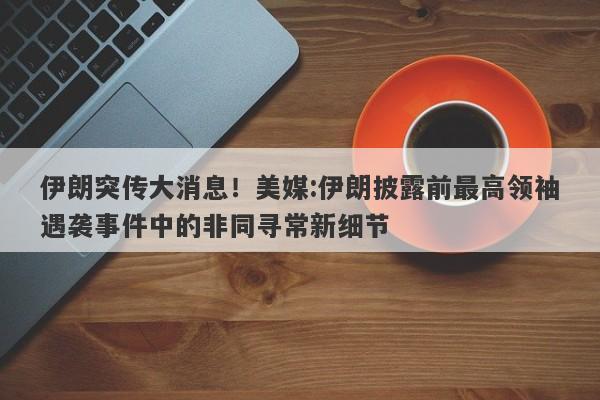 伊朗突传大消息！美媒:伊朗披露前最高领袖遇袭事件中的非同寻常新细节