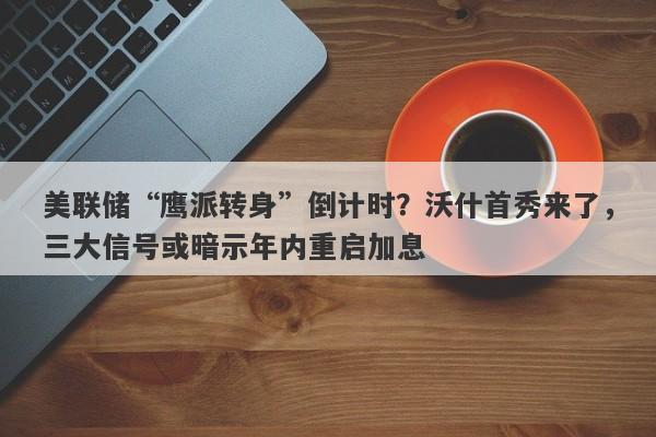 美联储“鹰派转身”倒计时？沃什首秀来了，三大信号或暗示年内重启加息