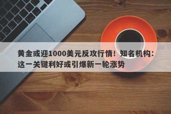 黄金或迎1000美元反攻行情！知名机构：这一关键利好或引爆新一轮涨势