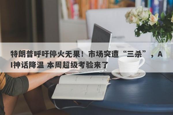 特朗普呼吁停火无果！市场突遭“三杀”，AI神话降温 本周超级考验来了