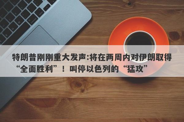 特朗普刚刚重大发声:将在两周内对伊朗取得“全面胜利”！叫停以色列的“猛攻”