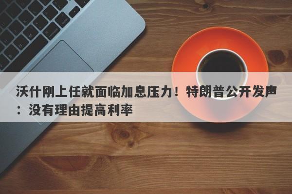 沃什刚上任就面临加息压力！特朗普公开发声：没有理由提高利率