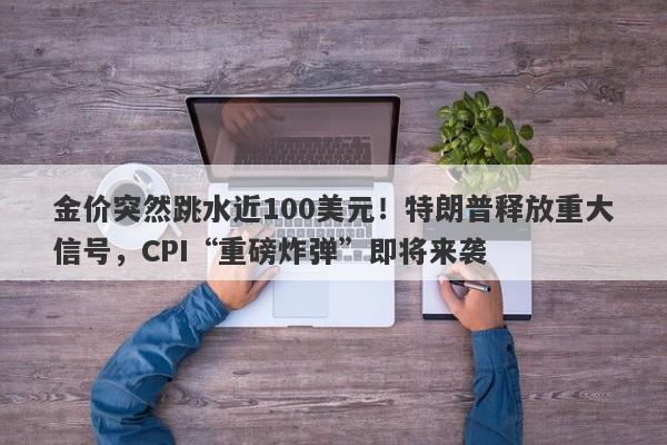 金价突然跳水近100美元！特朗普释放重大信号，CPI“重磅炸弹”即将来袭