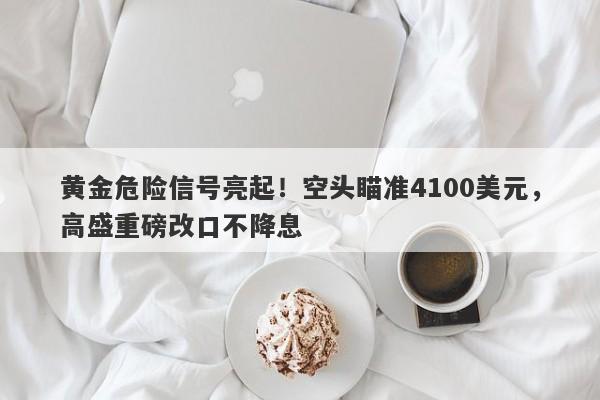 黄金危险信号亮起！空头瞄准4100美元，高盛重磅改口不降息
