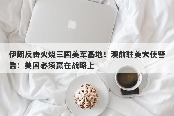 伊朗反击火烧三国美军基地！澳前驻美大使警告：美国必须赢在战略上