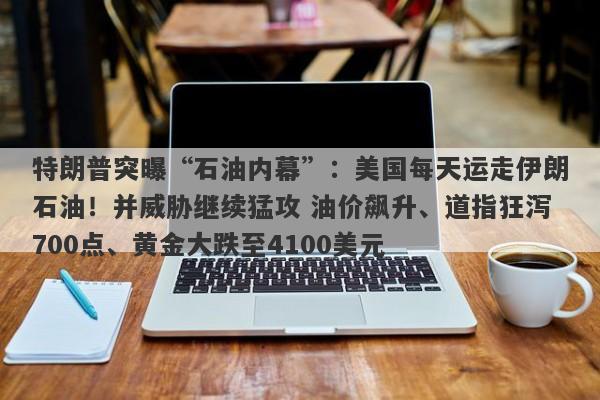 特朗普突曝“石油内幕”：美国每天运走伊朗石油！并威胁继续猛攻 油价飙升、道指狂泻700点、黄金大跌至4100美元