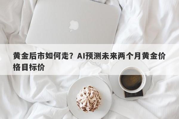黄金后市如何走？AI预测未来两个月黄金价格目标价