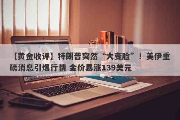 【黄金收评】特朗普突然“大变脸”！美伊重磅消息引爆行情 金价暴涨139美元