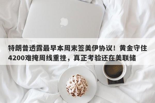 特朗普透露最早本周末签美伊协议！黄金守住4200难掩周线重挫，真正考验还在美联储